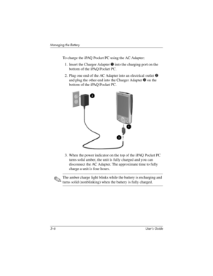 Page 313–6 User’s Guide
Managing the Battery
To charge the iPAQ Pocket PC using the AC Adapter:
1. Insert the Charger Adapter 1 into the charging port on the 
bottom of the iPAQ Pocket PC.
2. Plug one end of the AC Adapter into an electrical outlet 2 
and plug the other end into the Charger Adapter 3 on the 
bottom of the iPAQ Pocket PC.
3. When the power indicator on the top of the iPAQ Pocket PC 
turns solid amber, the unit is fully charged and you can 
disconnect the AC Adapter. The approximate time to fully...