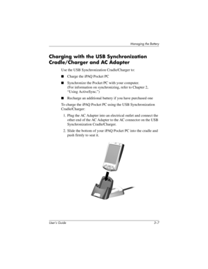 Page 32Managing the Battery
User’s Guide 3–7
Charging with the USB Synchronization 
Cradle/Charger and AC Adapter
Use the USB Synchronization Cradle/Charger to:
■Charge the iPAQ Pocket PC
■Synchronize the Pocket PC with your computer. 
(For information on synchronizing, refer to Chapter 2, 
“Using ActiveSync.”)
■Recharge an additional battery if you have purchased one
To charge the iPAQ Pocket PC using the USB Synchronization 
Cradle/Charger:
1. Plug the AC Adapter into an electrical outlet and connect the...