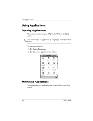 Page 444–8 User’s Guide
Learning the Basics
Using Applications
Opening Applications
Open any application on your iPAQ Pocket PC from the Start 
menu. 
✎You can also open an application by assigning it to an application 
button.
To open an application:
1. Tap Start > Programs.
2. Tap the desired application title or logo.
Minimizing Applications
To minimize an open application, tap the x at the top right of the 
screen.
293146-001HamrUG.book  Page 8  Friday, April 11, 2003  2:08 PM 
