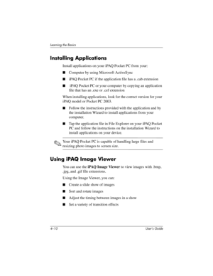 Page 464–10 User’s Guide
Learning the Basics
Installing Applications
Install applications on your iPAQ Pocket PC from your:
■Computer by using Microsoft ActiveSync
■iPAQ Pocket PC if the application file has a .cab extension
■ iPAQ Pocket PC or your computer by copying an application 
file that has an .exe or .cef extension
When installing applications, look for the correct version for your 
iPAQ model or Pocket PC 2003.
■Follow the instructions provided with the application and by 
the installation Wizard to...