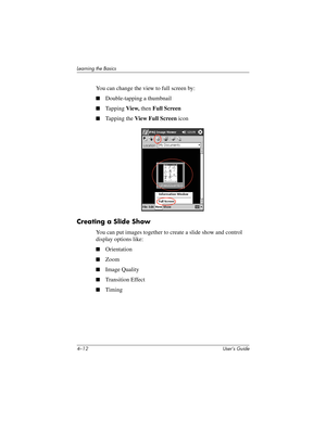 Page 484–12 User’s Guide
Learning the Basics
You can change the view to full screen by:
■Double-tapping a thumbnail
■Tapping View, then Full Screen
■Tapping the View Full Screen icon
Creating a Slide Show
You can put images together to create a slide show and control 
display options like:
■Orientation
■Zoom
■Image Quality
■Transition Effect
■Timing
293146-001HamrUG.book  Page 12  Friday, April 11, 2003  2:08 PM 