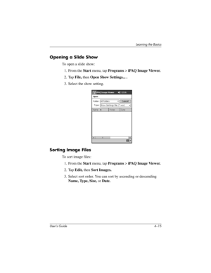 Page 51Learning the Basics
User’s Guide 4–15
Opening a Slide Show
To open a slide show:
1. From the Start menu, tap Programs > iPAQ Image Viewer.
2. Tap File, then Open Show Settings... .
3. Select the show setting.
Sorting Image Files
To sort image files:
1. From the Start menu, tap Programs > iPAQ Image Viewer.
2. Tap Edit, then Sort Images.
3. Select sort order. You can sort by ascending or descending 
Name, Type, Size, or Date.
293146-001HamrUG.book  Page 15  Friday, April 11, 2003  2:08 PM 