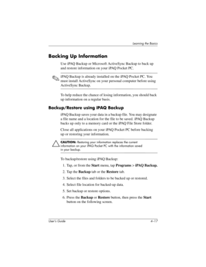 Page 53Learning the Basics
User’s Guide 4–17
Backing Up Information
Use iPAQ Backup or Microsoft ActiveSync Backup to back up 
and restore information on your iPAQ Pocket PC.
✎iPAQ Backup is already installed on the iPAQ Pocket PC. You 
must install ActiveSync on your personal computer before using 
ActiveSync Backup.
To help reduce the chance of losing information, you should back 
up information on a regular basis.
Backup/Restore using iPAQ Backup
iPAQ Backup saves your data in a backup file. You may...