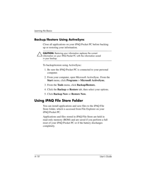 Page 544–18 User’s Guide
Learning the Basics
Backup/Restore Using ActiveSync 
Close all applications on your iPAQ Pocket PC before backing 
up or restoring your information.
ÄCAUTION: Restoring your information replaces the current 
information on your iPAQ Pocket PC with the information saved 
in your backup.
To backup/restore using ActiveSync:
1. Be sure the iPAQ Pocket PC is connected to your personal 
computer.
2. From your computer, open Microsoft ActiveSync. From the 
Start menu, click Programs >...