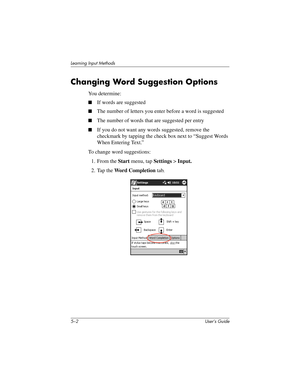 Page 575–2 User’s Guide
Learning Input Methods
Changing Word Suggestion Options
You determine:
■If words are suggested
■The number of letters you enter before a word is suggested
■The number of words that are suggested per entry
■If you do not want any words suggested, remove the 
checkmark by tapping the check box next to “Suggest Words 
When Entering Text.”
To change word suggestions:
1. From the Start menu, tap Settings > Input.
2. Tap the Word Completion tab.
293146-001HamrUG.book  Page 2  Friday, April 11,...