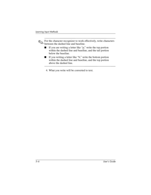 Page 615–6 User’s Guide
Learning Input Methods
✎For the character recognizer to work effectively, write characters 
between the dashed line and baseline.
■If you are writing a letter like “p,” write the top portion 
within the dashed line and baseline, and the tail portion 
below the baseline.
■If you writing a letter like “b,” write the bottom portion 
within the dashed line and baseline, and the top portion 
above the dashed line.
4. What you write will be converted to text.
293146-001HamrUG.book  Page 6...