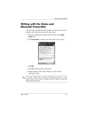 Page 62Learning Input Methods
User’s Guide 5–7
Writing with the Stylus and 
Microsoft Transcriber 
Use the stylus and Microsoft Transcriber to write words, letters, 
numbers, and symbols anywhere on the screen.
1. From any application, tap the up arrow next to the Input 
Panel icon.
2. Tap Transcriber to display the Transcriber Intro screen.
3. Tap OK.
4. Tap New at the bottom of the screen.
5. Begin writing on the screen. What you write will be 
converted to text.
✎To “teach” Transcriber your style of writing,...