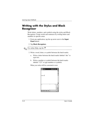 Page 635–8 User’s Guide
Learning Input Methods
Writing with the Stylus and Block 
Recognizer
Write letters, numbers, and symbols using the stylus and Block 
Recognizer. Create words and sentences by writing letters and 
numbers in specific areas.
1. From any application, tap the up arrow next to the Input 
Panel button.
2. Tap Block Recognizer.
✎For online Help, tap the ?
3. Write a word, letter, or symbol between the hatch marks.
a. Write a letter between the hatch marks labeled “abc” to 
type text.
b. Write a...