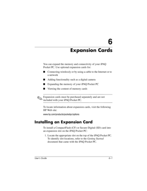 Page 65User’s Guide 6–1
6
Expansion Cards
You can expand the memory and connectivity of your iPAQ 
Pocket PC. Use optional expansion cards for:
■Connecting wirelessly or by using a cable to the Internet or to 
a network
■Adding functionality such as a digital camera
■Expanding the memory of your iPAQ Pocket PC
■Viewing the content of memory cards
✎Expansion cards must be purchased separately and are not 
included with your iPAQ Pocket PC.
To locate information about expansion cards, visit the following 
HP Web...