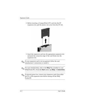 Page 666–2 User’s Guide
Expansion Cards
2. Before inserting a CompactFlash (CF) card into the CF 
expansion slot, pull the plastic slot cover from the CF slot.
3. Insert the expansion card into the appropriate expansion slot 
and push the connection edge of the card firmly into the 
expansion slot.
✎If your expansion card is not recognized, follow the card 
manufacturer’s instructions to install it.
✎For more detailed help, refer to the Help files installed on your 
iPAQ Pocket PC. From the Start menu, tap Help...