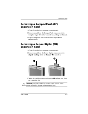 Page 67Expansion Cards
User’s Guide 6–3
Removing a CompactFlash (CF) 
Expansion Card
1. Close all applications using the expansion card.
2. Remove a card from the CompactFlash expansion slot by 
using the finger slot on the back side and pulling out the card.
3. Replace the plastic slot cover into the CompactFlash 
expansion slot.
Removing a Secure Digital (SD) 
Expansion Card
1. Close all applications using the expansion card.
2. Remove a card from the Secure Digital expansion slot by 
slightly pushing down on...