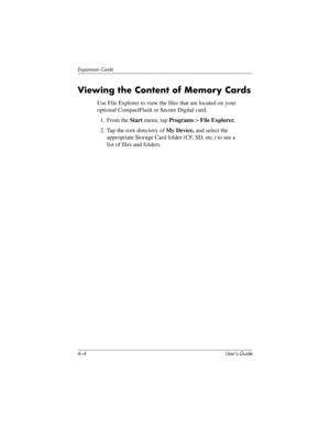 Page 686–4 User’s Guide
Expansion Cards
Viewing the Content of Memory Cards
Use File Explorer to view the files that are located on your 
optional CompactFlash or Secure Digital card.
1. From the Start menu, tap Programs > File Explorer.
2. Tap the root directory of My Device, and select the 
appropriate Storage Card folder (CF, SD, etc.) to see a 
list of files and folders.
293146-001HamrUG.book  Page 4  Friday, April 11, 2003  2:08 PM 