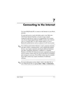 Page 69User’s Guide 7–1
7
Connecting to the Internet
Use your iPAQ Pocket PC to connect to the Internet or your Work 
network.
To send and receive e-mail with Inbox and to view Web sites 
with Pocket Internet Explorer, you must set up a remote 
connection with devices such as a CompactFlash (CF) modem 
card, Secure Digital Input/Output (SDIO) modem card, ethernet 
card, or a wireless 802.11x card. Another option is to use a 
Bluetooth-enabled device such as a phone or LAN Access point. 
✎Use of dial-up and...