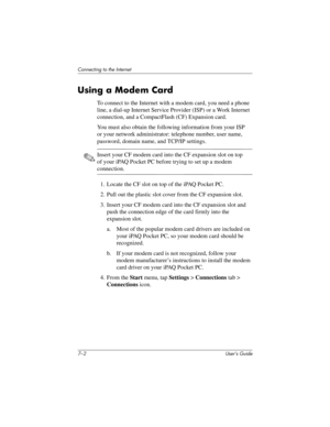 Page 707–2 User’s Guide
Connecting to the Internet
Using a Modem Card
To connect to the Internet with a modem card, you need a phone 
line, a dial-up Internet Service Provider (ISP) or a Work Internet 
connection, and a CompactFlash (CF) Expansion card.
You must also obtain the following information from your ISP 
or your network administrator: telephone number, user name, 
password, domain name, and TCP/IP settings.
✎Insert your CF modem card into the CF expansion slot on top 
of your iPAQ Pocket PC before...