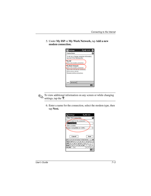 Page 71Connecting to the Internet
User’s Guide 7–3
5. Under My ISP or My Work Network, tap Add a new 
modem connection.
✎To view additional information on any screen or while changing 
settings, tap the ?.
6. Enter a name for the connection, select the modem type, then 
tap Next.
293146-001HamrUG.book  Page 3  Friday, April 11, 2003  2:08 PM 