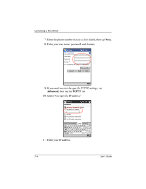 Page 727–4 User’s Guide
Connecting to the Internet
7. Enter the phone number exactly as it is dialed, then tap Next.
8. Enter your user name, password, and domain.
9. If you need to enter the specific TCP/IP settings, tap 
Advanced, then tap the TCP/IP tab.
10. Select “Use specific IP address.”
11. Enter your IP address.
293146-001HamrUG.book  Page 4  Friday, April 11, 2003  2:08 PM 