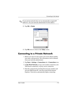 Page 73Connecting to the Internet
User’s Guide 7–5
✎If your private network does not use dynamically-assigned IP 
addresses, ask your network administrator for the address.
12. Tap OK > Finish.
13. Tap OK twice to return to the To d a y screen.
Connecting to a Private Network
1. Before you start, be sure to have your server phone number, 
user name, and password. This information can be obtained 
from your network administrator.
2. Tap Start > Settings > Connections tab > Connections icon.
3. In My Work...