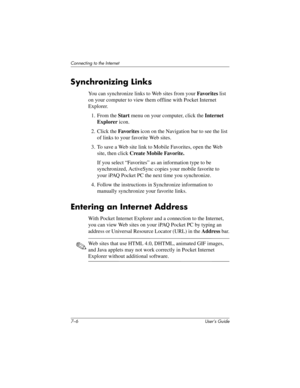 Page 747–6 User’s Guide
Connecting to the Internet
Synchronizing Links
You can synchronize links to Web sites from your Favorites list 
on your computer to view them offline with Pocket Internet 
Explorer.
1. From the Start menu on your computer, click the Internet 
Explorer icon.
2. Click the Favorites icon on the Navigation bar to see the list 
of links to your favorite Web sites.
3. To save a Web site link to Mobile Favorites, open the Web 
site, then click Create Mobile Favorite.
If you select “Favorites”...