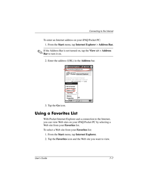 Page 75Connecting to the Internet
User’s Guide 7–7
To enter an Internet address on your iPAQ Pocket PC:
1. From the Start menu, tap Internet Explorer > Address Bar.
✎If the Address Bar is not turned on, tap the View tab > Address 
Bar to turn it on.
2. Enter the address (URL) in the Address bar.
3. Tap the Go icon.
Using a Favorites List
With Pocket Internet Explorer and a connection to the Internet, 
you can view Web sites on your iPAQ Pocket PC by selecting a 
Web site from your Favorites list.
To select a...