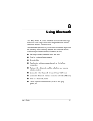 Page 76User’s Guide 8–1
8
Using Bluetooth
This iPAQ Pocket PC comes with built-in Bluetooth technology 
that allows short-range connections and provides fast, reliable, 
and secure wireless communication.
With Bluetooth powered on, you can send information or perform 
the following tasks wirelessly between two Bluetooth devices, 
within a range of approximately 10 meters (30 feet):
■Exchange contacts, calendar items, and tasks
■Send or exchange business cards
■Transfer files
■Synchronize with a computer through...