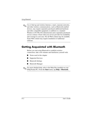 Page 778–2 User’s Guide
Using Bluetooth
✎Use of dial-up and wireless Internet, e-mail, corporate networks, 
and other wireless communications, such as Bluetooth-enabled 
devices, may require separately purchased additional hardware 
and other compatible equipment, in addition to a standard 
Wireless LAN (WLAN) infrastructure and a separately purchased 
service contract. Check with your service provider for availability 
and coverage in your area. Not all Web content may be available. 
Some Web content may...