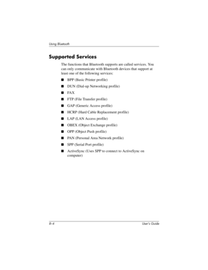 Page 798–4 User’s Guide
Using Bluetooth
Supported Services
The functions that Bluetooth supports are called services. You 
can only communicate with Bluetooth devices that support at 
least one of the following services:
■BPP (Basic Printer profile)
■DUN (Dial-up Networking profile)
■FA X
■FTP (File Transfer profile)
■GAP (Generic Access profile)
■HCRP (Hard Cable Replacement profile)
■LAP (LAN Access profile)
■OBEX (Object Exchange profile)
■OPP (Object Push profile)
■PAN (Personal Area Network profile)
■SPP...