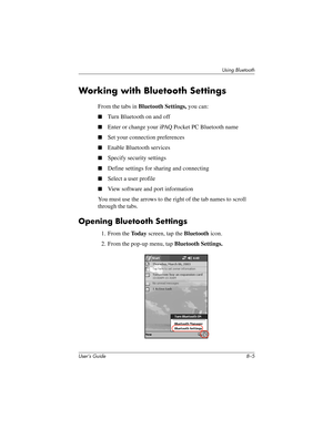 Page 80Using Bluetooth
User’s Guide 8–5
Working with Bluetooth Settings
From the tabs in Bluetooth Settings, you can:
■Turn Bluetooth on and off
■Enter or change your iPAQ Pocket PC Bluetooth name
■Set your connection preferences
■Enable Bluetooth services
■Specify security settings
■Define settings for sharing and connecting
■Select a user profile
■View software and port information
You must use the arrows to the right of the tab names to scroll 
through the tabs.
Opening Bluetooth Settings
1. From the To d a...