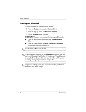 Page 818–6 User’s Guide
Using Bluetooth
Turning ON Bluetooth
To turn on Bluetooth from Bluetooth Settings:
1. From the To d a y screen, tap the Bluetooth icon.
2. From the pop-up menu, tap Bluetooth Settings.
3. Tap the Tu r n  o n button to enable.
SHORTCUTS: There are two shortcuts for turning on Bluetooth.
■From the Bluetooth pop-up menu, tap Turn Bluetooth 
ON.
■From the Today screen, tap Start > Bluetooth Manager 
to automatically turn on Bluetooth.
✎Ta p  t h e  Turn off button to disable.
✎When Bluetooth...