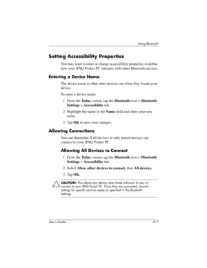 Page 82Using Bluetooth
User’s Guide 8–7
Setting Accessibility Properties
You may want to enter or change accessibility properties to define 
how your iPAQ Pocket PC interacts with other Bluetooth devices.
Entering a Device Name
The device name is what other devices see when they locate your 
device.
To enter a device name:
1. From the To d a y screen, tap the Bluetooth icon > Bluetooth 
Settings > Accessibility tab.
2. Highlight the name in the Name field and enter your new 
name.
3. Tap OK to save your...