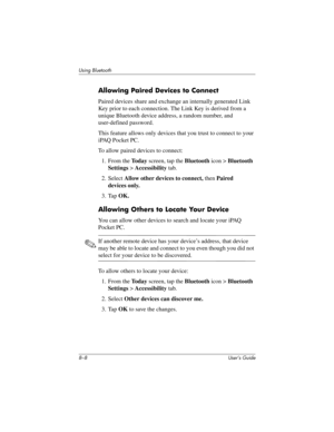 Page 838–8 User’s Guide
Using Bluetooth
Allowing Paired Devices to Connect
Paired devices share and exchange an internally generated Link 
Key prior to each connection. The Link Key is derived from a 
unique Bluetooth device address, a random number, and 
user-defined password.
This feature allows only devices that you trust to connect to your 
iPAQ Pocket PC.
To allow paired devices to connect:
1. From the To d a y screen, tap the Bluetooth icon > Bluetooth 
Settings > Accessibility tab.
2. Select Allow other...