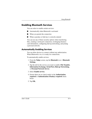 Page 84Using Bluetooth
User’s Guide 8–9
Enabling Bluetooth Services
You can select to enable certain services:
■Automatically when Bluetooth is activated
■When you permit the connection
■When a passkey or link key is correctly entered
You can use any of these security options when transferring 
files, creating a serial port connection, exchanging business 
card information, configuring dial-up networking, and joining 
a personal network.
Automatically Enabling Services
You can allow devices to connect without...