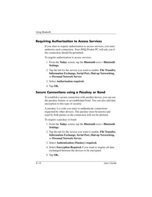 Page 858–10 User’s Guide
Using Bluetooth
Requiring Authorization to Access Services
If you elect to require authorization to access services, you must 
authorize each connection. Your iPAQ Pocket PC will ask you if 
the connection should be permitted.
To require authorization to access services:
1. From the To d a y screen, tap the Bluetooth icon > Bluetooth 
Settings.
2. Tap the tab for the service you want to enable: File Transfer, 
Information Exchange, Serial Port, Dial-up Networking, 
or Personal Network...