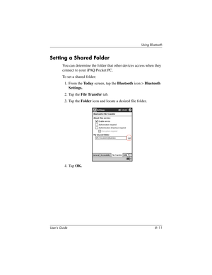 Page 86Using Bluetooth
User’s Guide 8–11
Setting a Shared Folder
You can determine the folder that other devices access when they 
connect to your iPAQ Pocket PC.
To set a shared folder:
1. From the To d a y screen, tap the Bluetooth icon > Bluetooth 
Settings.
2. Tap the File Transfer tab.
3. Tap the Folder icon and locate a desired file folder.
4. Tap OK.
293146-001HamrUG.book  Page 11  Friday, April 11, 2003  2:08 PM 