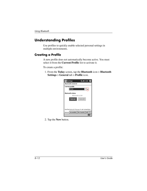 Page 878–12 User’s Guide
Using Bluetooth
Understanding Profiles
Use profiles to quickly enable selected personal settings in 
multiple environments.
Creating a Profile
A new profile does not automatically become active. You must 
select it from the Current Profile list to activate it.
To create a profile:
1. From the To d a y screen, tap the Bluetooth icon > Bluetooth 
Settings > General tab > Profile icon.
2. Tap the New button.
293146-001HamrUG.book  Page 12  Friday, April 11, 2003  2:08 PM 