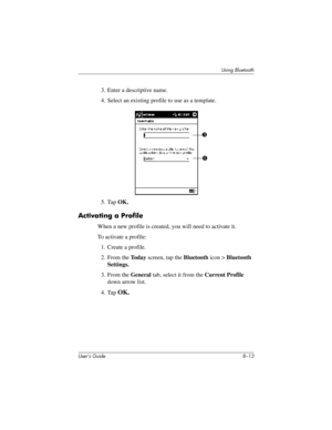 Page 88Using Bluetooth
User’s Guide 8–13
3. Enter a descriptive name.
4. Select an existing profile to use as a template.
5. Tap OK.
Activating a Profile
When a new profile is created, you will need to activate it.
To activate a profile:
1. Create a profile.
2. From the To d a y screen, tap the Bluetooth icon > Bluetooth 
Settings.
3. From the General tab, select it from the Current Profile 
down arrow list.
4. Tap 
OK.
3
4
293146-001HamrUG.book  Page 13  Friday, April 11, 2003  2:08 PM 