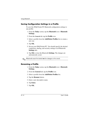 Page 898–14 User’s Guide
Using Bluetooth
Saving Configuration Settings in a Profile
To save the iPAQ Pocket PC Bluetooth configuration settings to 
any profile:
1. From the To d a y screen, tap the Bluetooth icon > Bluetooth 
Settings.
2. From the 
General tab, tap the Profile icon.
3. Select a profile from the Add/Delete Profiles list or create a 
new one.
4. Tap OK.
5. Set up your iPAQ Pocket PC. You should specify the desired 
connection, sharing, and security settings in all Bluetooth 
Settings tabs.
6. Tap...