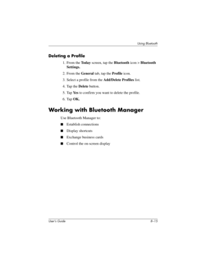 Page 90Using Bluetooth
User’s Guide 8–15
Deleting a Profile
1. From the To d a y screen, tap the Bluetooth icon > Bluetooth 
Settings.
2. From the General tab, tap the Profile icon.
3. Select a profile from the Add/Delete Profiles list.
4. Tap the Delete button.
5. Tap Ye s to confirm you want to delete the profile.
6. Tap OK.
Working with Bluetooth Manager
Use Bluetooth Manager to:
■Establish connections
■Display shortcuts
■Exchange business cards
■Control the on-screen display
293146-001HamrUG.book  Page 15...