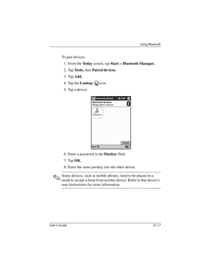 Page 92Using Bluetooth
User’s Guide 8–17
To pair devices:
1. From the To d a y screen, tap Start > Bluetooth Manager.
2. Tap Tools, then Paired devices.
3. Tap Add.
4. Tap the Lookup icon.
5. Tap a device.
6. Enter a password in the Passkey field.
7. Tap OK.
8. Enter the same passkey into the other device.
✎Some devices, such as mobile phones, need to be placed in a 
mode to accept a bond from another device. Refer to that device’s 
user instructions for more information.
293146-001HamrUG.book  Page 17  Friday,...