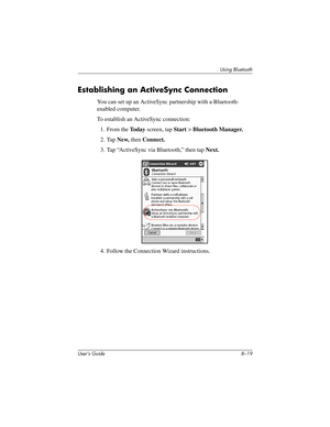 Page 94Using Bluetooth
User’s Guide 8–19
Establishing an ActiveSync Connection
You can set up an ActiveSync partnership with a Bluetooth- 
enabled computer.
To establish an ActiveSync connection:
1. From the To d a y screen, tap Start > Bluetooth Manager.
2. Tap New, then Connect.
3. Tap “ActiveSync via Bluetooth,” then tap Next.
4. Follow the Connection Wizard instructions.
293146-001HamrUG.book  Page 19  Friday, April 11, 2003  2:08 PM 