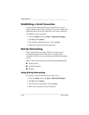 Page 958–20 User’s Guide
Using Bluetooth
Establishing a Serial Connection
Use the wireless Bluetooth serial port connection just as you 
would a physical serial cable connection. You must configure the 
application that will use the connection to the correct serial port.
To establish a serial connection:
1. From the To d a y screen, tap Start > Bluetooth Manager.
2. Tap New, then Connect.
3. Tap “Explore a Bluetooth device,” then tap Next.
4. Follow the connection wizard instructions.
Dial-Up Networking
When...