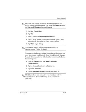 Page 96Using Bluetooth
User’s Guide 8–21
✎Once you have created the dial-up networking shortcut with a 
device, tap and hold the shortcut icon in the My Shortcuts tab of 
the Bluetooth Manager, then tap Connect.
5. Tap New Connection.
6. Tap OK.
7. Enter a name in the Connection Name field.
8. Enter a phone number. You have to enter the country code 
and area code depending on where you are calling.
9. Tap OK to begin dialing.
✎Some mobile phones require a bond between devices 
(see the section “Pairing...