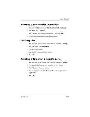 Page 98Using Bluetooth
User’s Guide 8–23
Creating a File Transfer Connection
1. From the To d a y screen, tap Start > Bluetooth Manager.
2. Tap New, then Connect.
3. Tap “Browse files on a remote device,” then tap Next.
4. Follow the Connection Wizard instructions.
Sending Files
1. Tap and hold a file transfer shortcut icon, then tap Connect.
2. Tap File, then Tap Send a File… .
3. Locate a file to send.
4. Tap the file to automatically send it.
5. Tap OK.
Creating a Folder on a Remote Device
1. Tap and hold a...