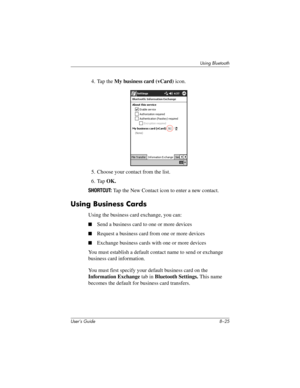 Page 100Using Bluetooth
User’s Guide 8–25
4. Tap the My business card (vCard) icon.
5. Choose your contact from the list.
6. Tap OK.
SHORTCUT: Tap the New Contact icon to enter a new contact.
Using Business Cards
Using the business card exchange, you can:
■Send a business card to one or more devices
■Request a business card from one or more devices
■Exchange business cards with one or more devices
You must establish a default contact name to send or exchange 
business card information.
You must first specify...