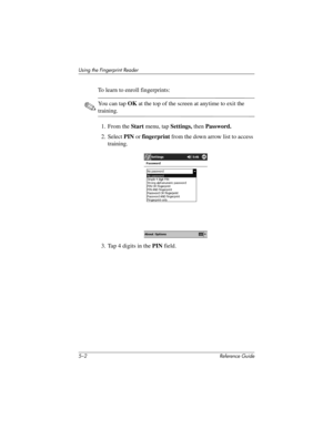 Page 1305–2 Reference Guide
Using the Fingerprint Reader
To learn to enroll fingerprints:
✎You can tap OK at the top of the screen at anytime to exit the 
training.
1. From the Start menu, tap Settings, then Password.
2. Select PIN or fingerprint from the down arrow list to access 
training.
3. Tap 4 digits in the PIN field.
281984-001.book Page 2 Thursday, September 26, 2002 5:05 PM 