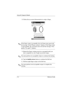 Page 1325–4 Reference Guide
Using the Fingerprint Reader
8. Follow the on-screen demonstration to swipe a finger.
✎If the finger swipe is acceptable, the oval frame turns green and 
the message “Good! Please continue” displays. If the finger swipe 
is unacceptable, the oval frame turns red and the message “Poor 
quality. Try again!” displays.
9. Repeat the finger swiping exercise as prompted until you 
have completed six out of eight successful swipes.
✎You must perform six acceptable swipes to continue the...