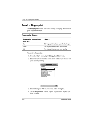 Page 1345–6 Reference Guide
Using the Fingerprint Reader
Enroll a Fingerprint
The Fingerprint screen uses color coding to display the status of 
your fingerprint swipe.
To enroll a fingerprint:
1. From the Start menu, tap Settings, then Password.
2. Select the option from the down arrow list that you choose for 
your security setting.
3. Enter either your PIN or password, when prompted.
4. On the Fingerprint screen, tap the finger on the display you 
want to enroll.
Fingerprint Status
If the color around the...