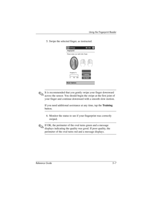 Page 135Using the Fingerprint Reader
Reference Guide 5–7
5. Swipe the selected finger, as instructed.
✎It is recommended that you gently swipe your finger downward 
across the sensor. You should begin the swipe at the first joint of 
your finger and continue downward with a smooth slow motion.
If you need additional assistance at any time, tap the Training 
button.
6. Monitor the status to see if your fingerprint was correctly 
swiped.
✎If OK, the perimeter of the oval turns green and a message 
displays...