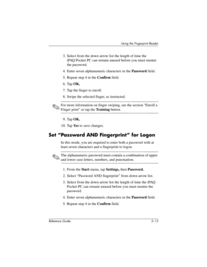 Page 143Using the Fingerprint Reader
Reference Guide 5–15
3. Select from the down arrow list the length of time the 
iPAQ Pocket PC can remain unused before you must reenter 
the password.
4. Enter seven alphanumeric characters in the Password field.
5. Repeat step 4 in the Confirm field.
6. Tap OK.
7. Tap the finger to enroll.
8. Swipe the selected finger, as instructed. 
✎For more information on finger swiping, see the section “Enroll a 
Finger print” or tap the Tr a i n i n g button.
9. Tap OK.
10. Tap Ye s...