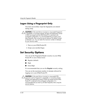 Page 1485–20 Reference Guide
Using the Fingerprint Reader
Logon Using a Fingerprint Only
You must successfully swipe the fingerprint you entered 
during setup.
ÄCAUTION: In the event that an incorrect or unsuccessful fingerprint 
is repeatedly or incorrectly entered, all data and applications stored 
in RAM are erased and the iPAQ Pocket PC is returned to the 
as-shipped configuration. It is recommended that you back up all 
data frequently when using the security features.The default number 
of attempts is six....