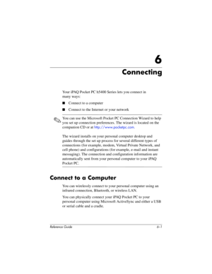 Page 152Reference Guide 6–1
6
Connecting
Your iPAQ Pocket PC h5400 Series lets you connect in 
many ways:
■Connect to a computer
■Connect to the Internet or your network
✎You can use the Microsoft Pocket PC Connection Wizard to help 
you set up connection preferences. The wizard is located on the 
companion CD or at 
http://www.pocketpc.com.
The wizard installs on your personal computer desktop and 
guides through the set up process for several different types of 
connections (for example, modem, Virtual Private...